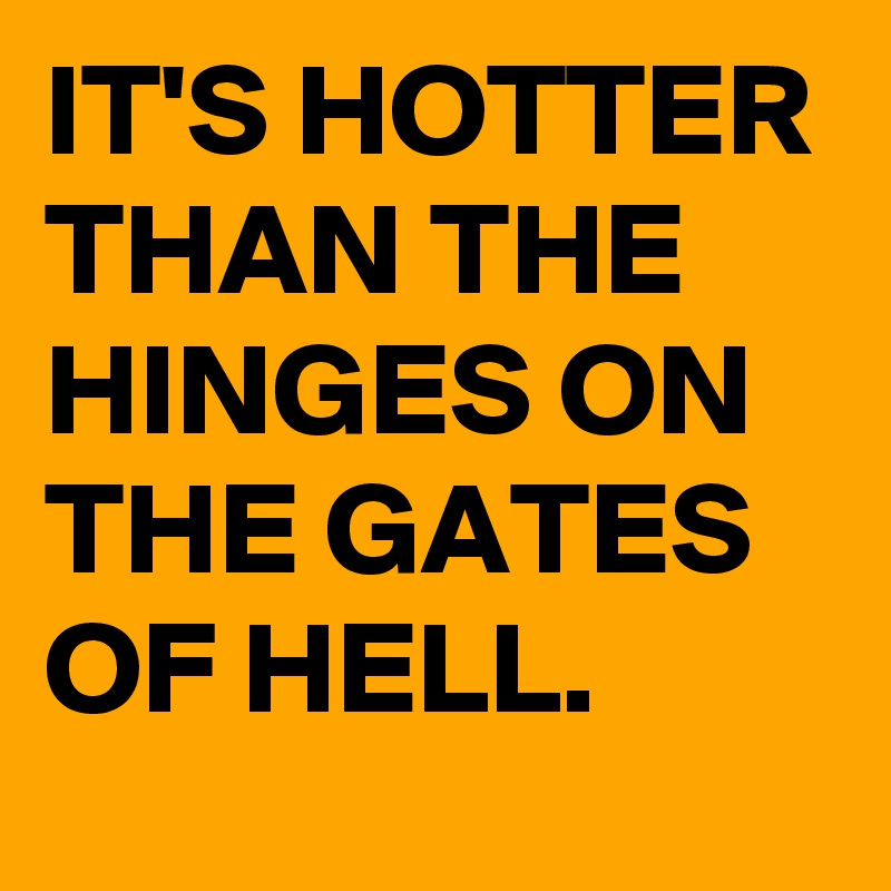 IT'S HOTTER THAN THE HINGES ON THE GATES OF HELL.