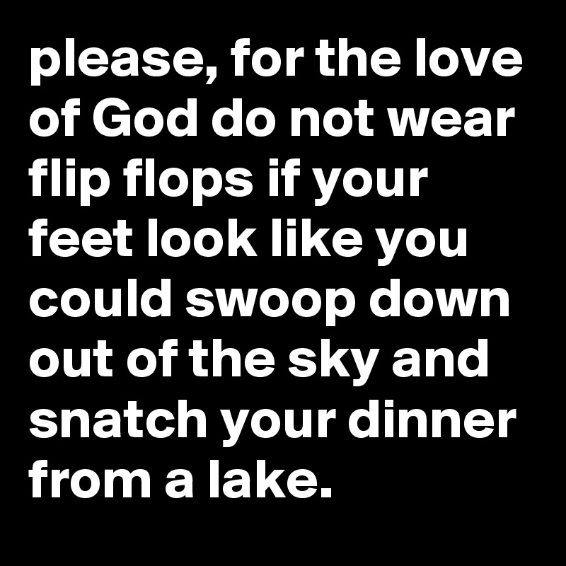 please, for the love of God do not wear flip flops if your feet look like you could swoop down out of the sky and snatch your dinner from a lake.