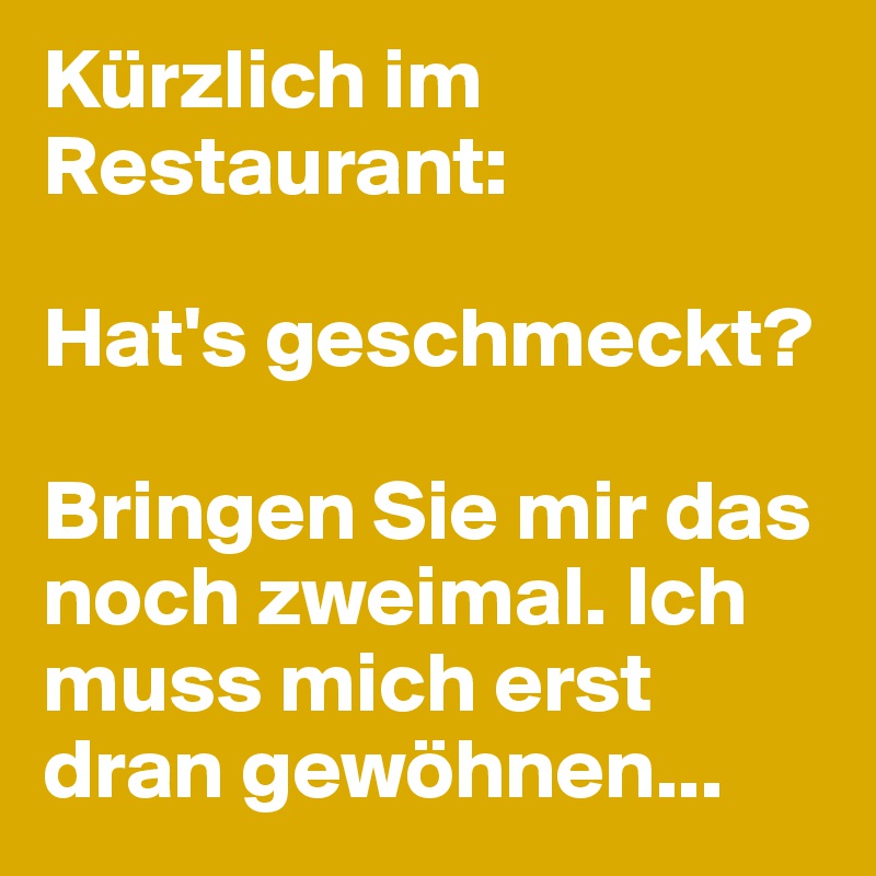 Kürzlich im Restaurant:

Hat's geschmeckt?

Bringen Sie mir das noch zweimal. Ich muss mich erst dran gewöhnen...