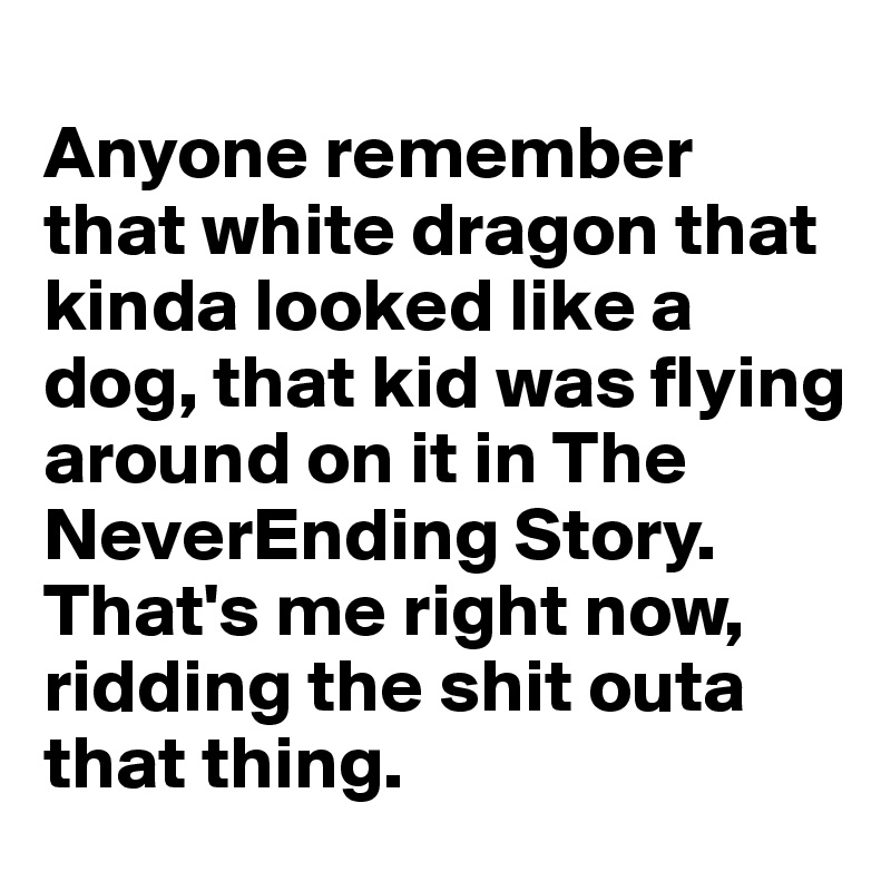 
Anyone remember that white dragon that kinda looked like a dog, that kid was flying around on it in The NeverEnding Story. 
That's me right now, ridding the shit outa that thing.  