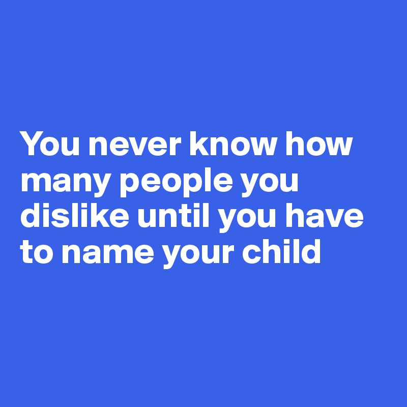 


You never know how many people you dislike until you have to name your child


