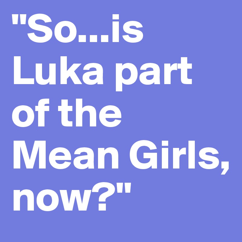 "So...is Luka part of the Mean Girls, now?"
