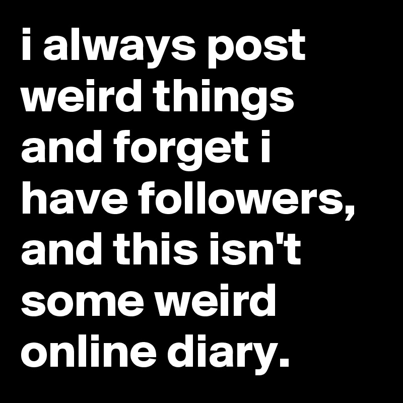 i always post weird things and forget i have followers, and this isn't some weird online diary.