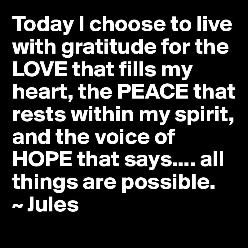 Today I choose to live with gratitude for the LOVE that fills my heart, the PEACE that rests within my spirit, and the voice of HOPE that says.... all things are possible.
~ Jules 