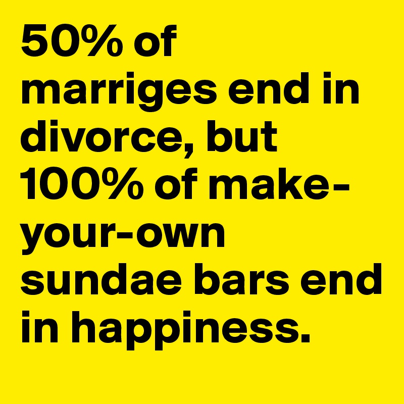 50% of marriges end in divorce, but 100% of make-your-own sundae bars end in happiness.
