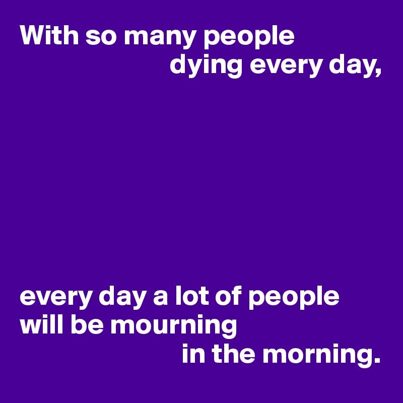 With so many people 
                          dying every day,







every day a lot of people will be mourning
                            in the morning.