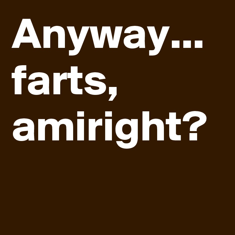 Anyway... farts, amiright?