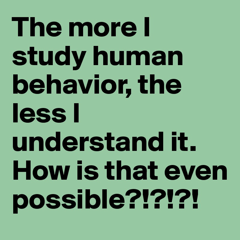 The more I study human behavior, the less I understand it. How is that even possible?!?!?!