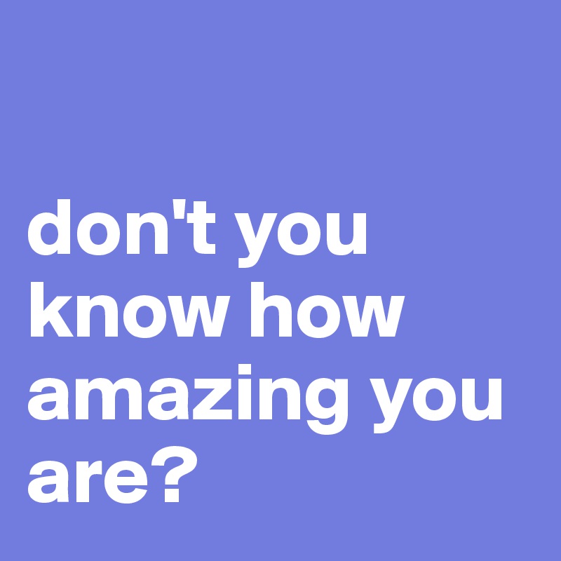 

don't you  know how amazing you are?