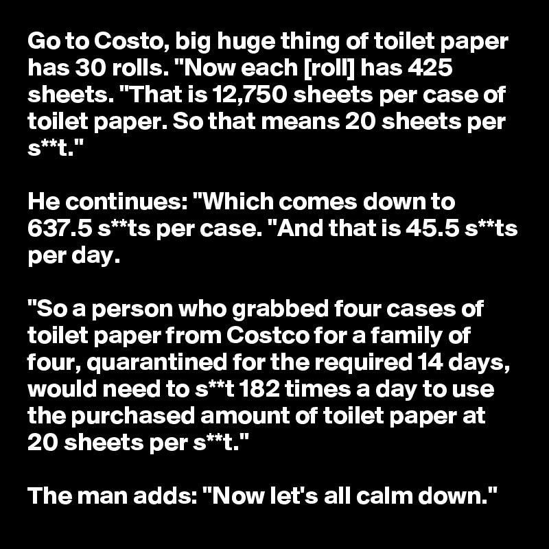 Go to Costo, big huge thing of toilet paper has 30 rolls. "Now each [roll] has 425 sheets. "That is 12,750 sheets per case of toilet paper. So that means 20 sheets per s**t."

He continues: "Which comes down to 637.5 s**ts per case. "And that is 45.5 s**ts per day.

"So a person who grabbed four cases of toilet paper from Costco for a family of four, quarantined for the required 14 days, would need to s**t 182 times a day to use the purchased amount of toilet paper at 20 sheets per s**t."

The man adds: "Now let's all calm down."