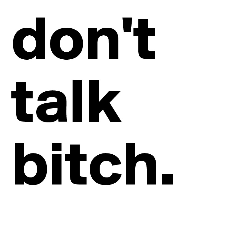 don't talk bitch.