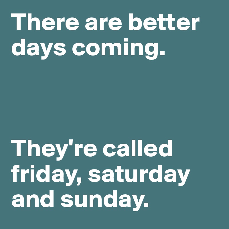 There are better days coming.



They're called friday, saturday and sunday.