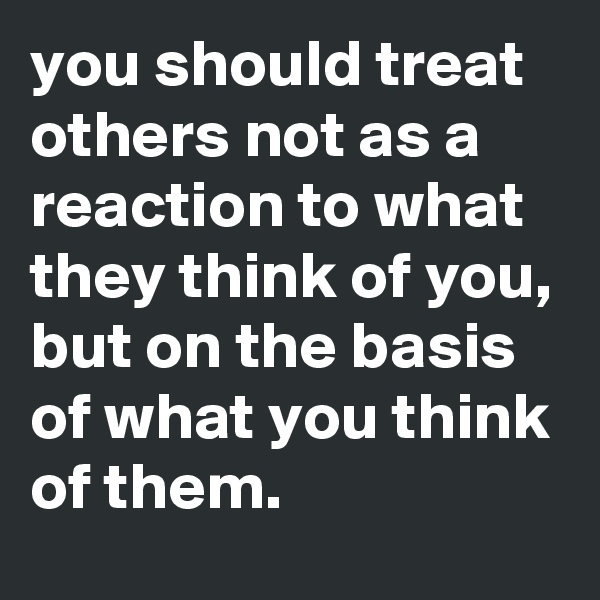 you should treat others not as a reaction to what they think of you, but on the basis of what you think of them.