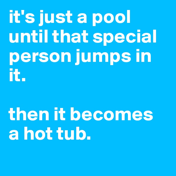 it's just a pool until that special person jumps in it. 

then it becomes a hot tub. 
