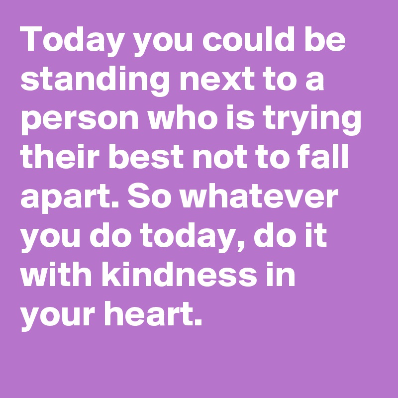Today you could be standing next to a person who is trying their best not to fall apart. So whatever you do today, do it with kindness in your heart. 
