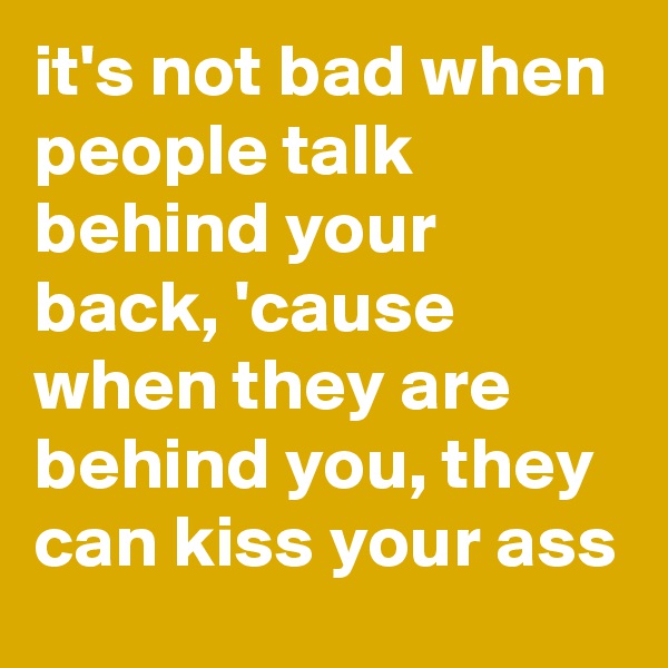 it's not bad when people talk behind your back, 'cause when they are behind you, they can kiss your ass