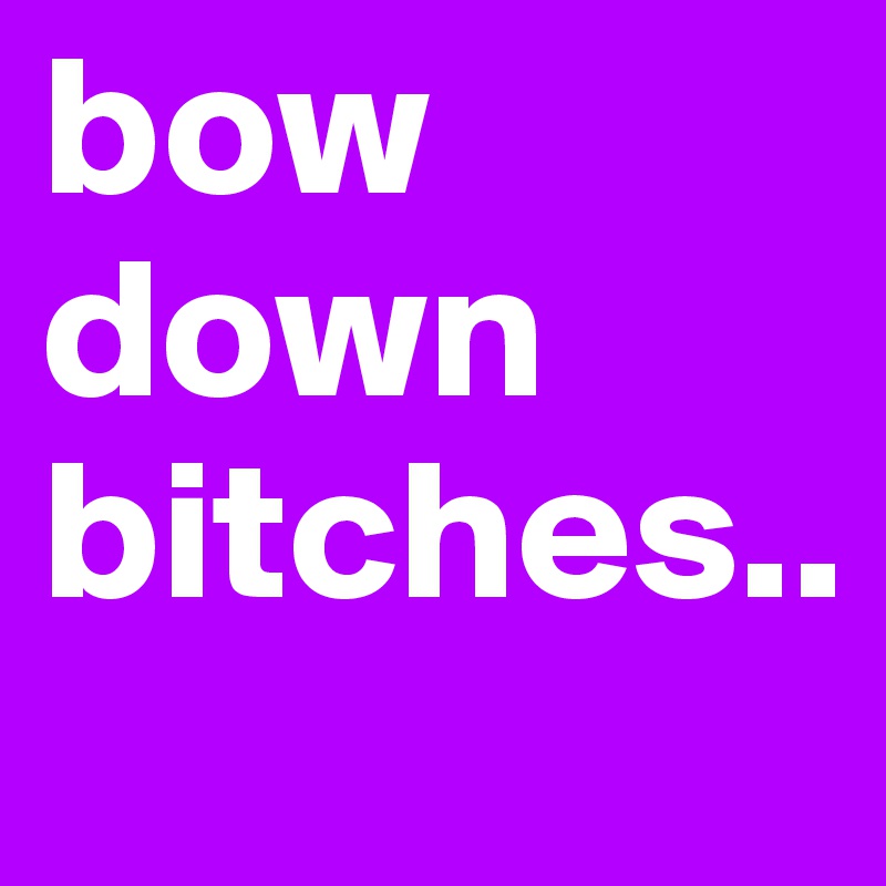 bow down bitches..