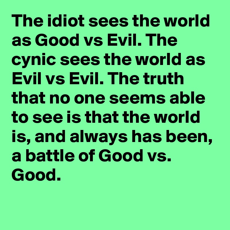 The idiot sees the world as Good vs Evil. The cynic sees the world as Evil vs Evil. The truth that no one seems able to see is that the world is, and always has been, a battle of Good vs. Good.