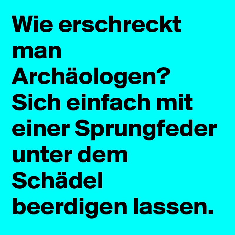 Wie erschreckt man Archäologen? 
Sich einfach mit einer Sprungfeder unter dem Schädel beerdigen lassen. 