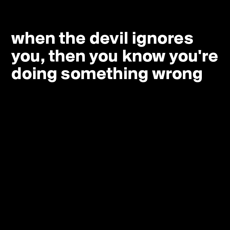 
when the devil ignores you, then you know you're doing something wrong






