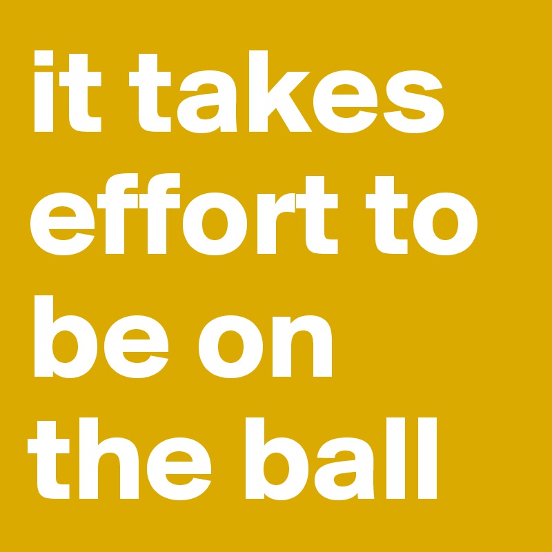 it takes effort to be on the ball