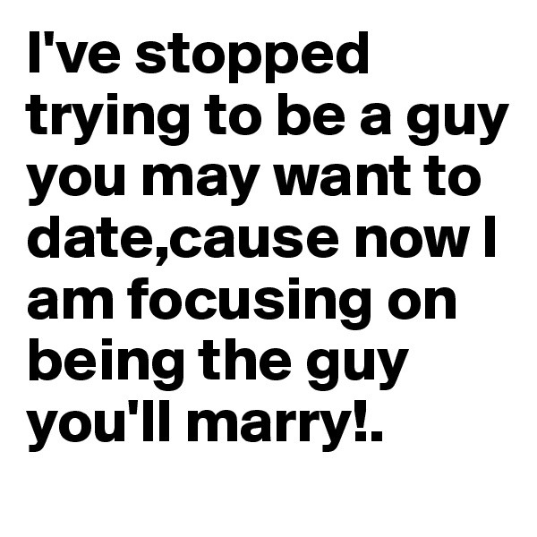 I've stopped trying to be a guy you may want to date,cause now I am focusing on being the guy you'll marry!.
