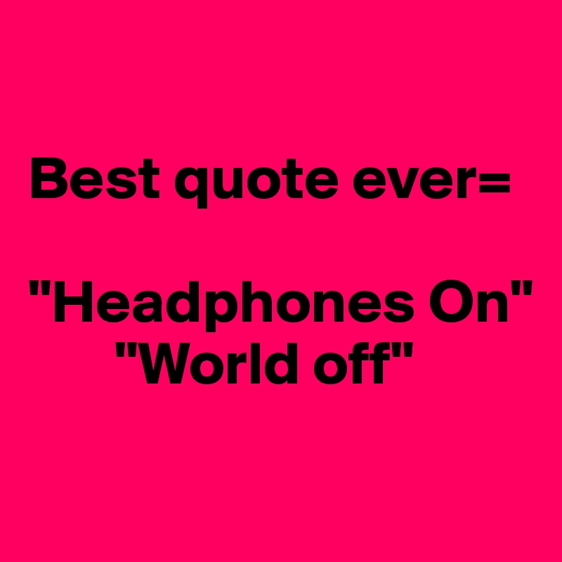 

Best quote ever=

"Headphones On"
       "World off"

