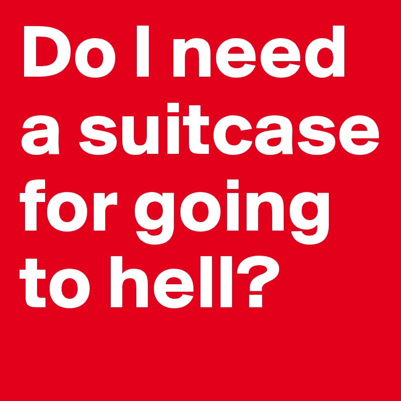 Do I need a suitcase for going to hell?