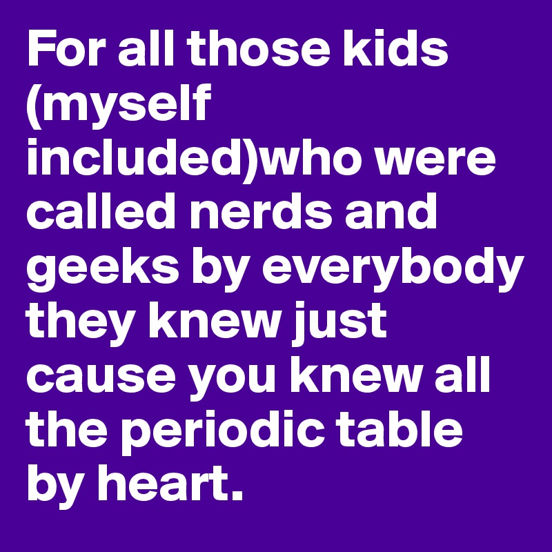 For all those kids (myself included)who were called nerds and geeks by everybody they knew just cause you knew all the periodic table by heart.