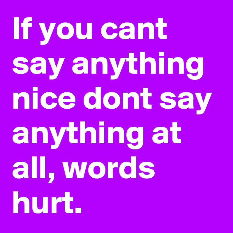 If you cant say anything nice dont say anything at all, words hurt