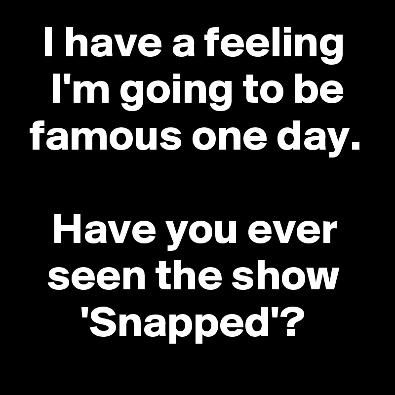 I have a feeling
 I'm going to be
 famous one day. 

Have you ever seen the show 'Snapped'?