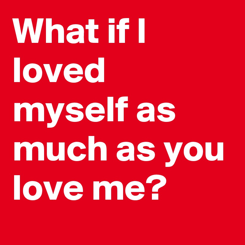 What if I loved myself as much as you love me?