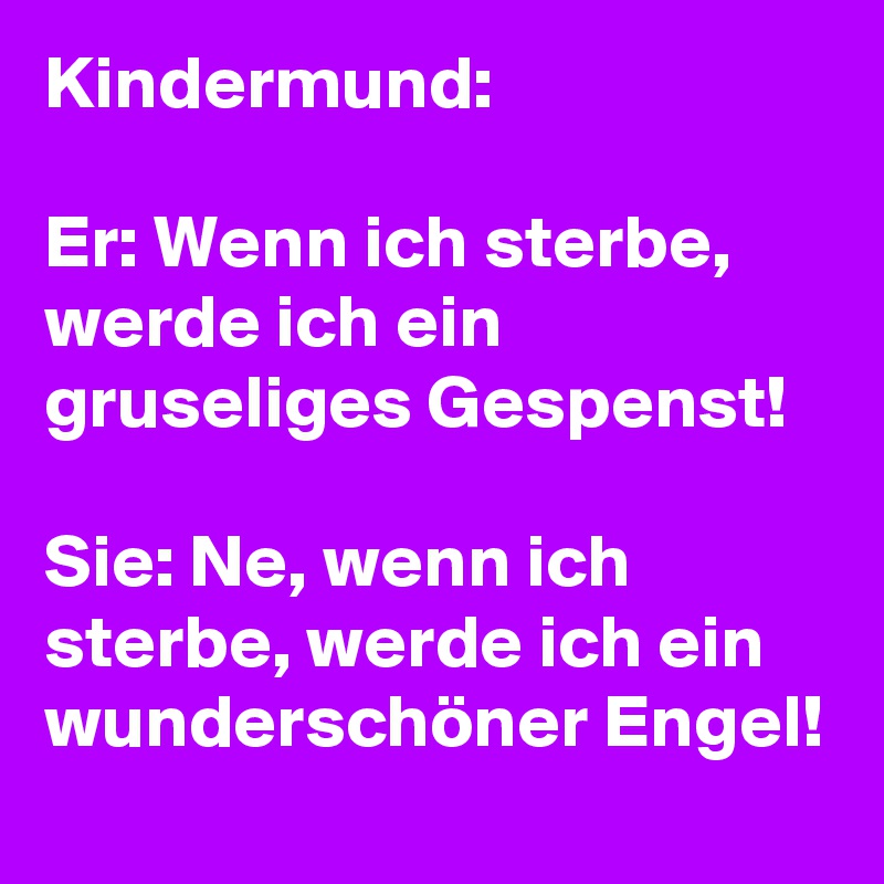 Kindermund:

Er: Wenn ich sterbe, werde ich ein gruseliges Gespenst!

Sie: Ne, wenn ich sterbe, werde ich ein wunderschöner Engel!