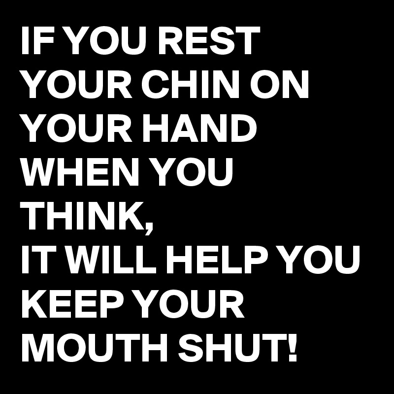 IF YOU REST YOUR CHIN ON YOUR HAND WHEN YOU THINK, 
IT WILL HELP YOU KEEP YOUR MOUTH SHUT!