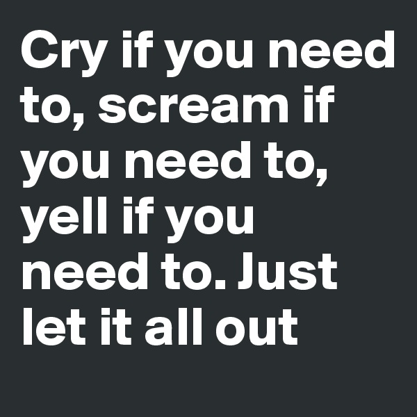 Cry if you need to, scream if you need to, yell if you need to. Just let it all out