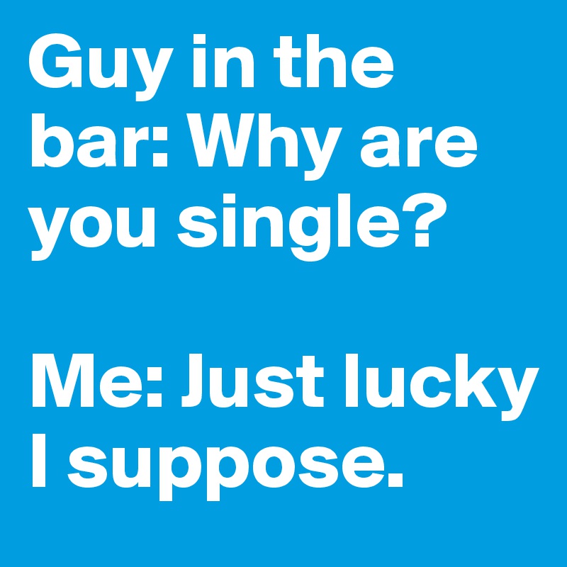 Guy in the bar: Why are you single? 

Me: Just lucky I suppose.