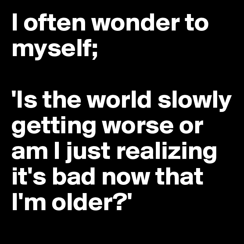 I often wonder to myself;

'Is the world slowly getting worse or am I just realizing it's bad now that I'm older?'