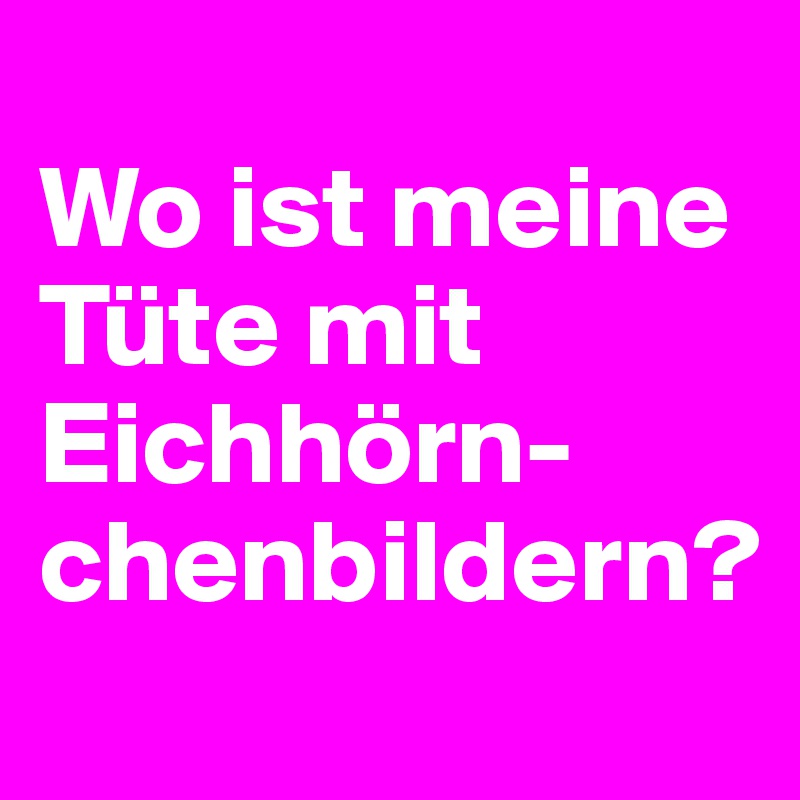 
Wo ist meine Tüte mit Eichhörn-chenbildern?