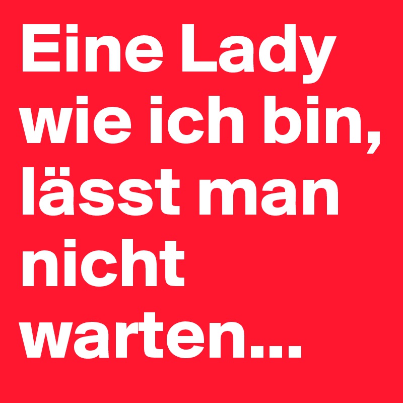 Eine Lady wie ich bin, lässt man nicht warten...