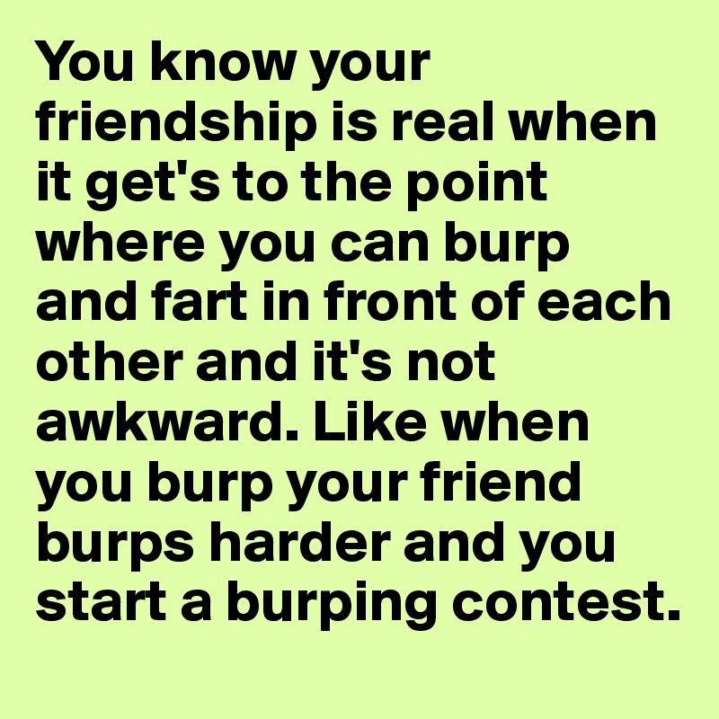 You know your friendship is real when it get's to the point where you can burp and fart in front of each other and it's not awkward. Like when you burp your friend burps harder and you start a burping contest.