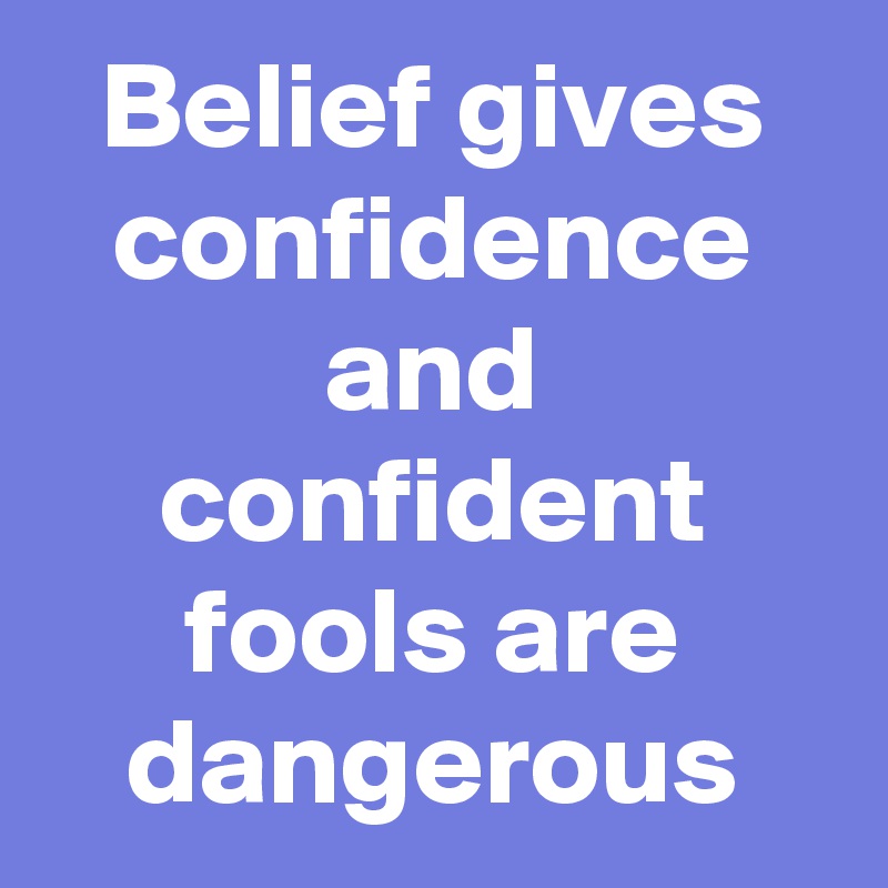 Belief gives confidence and confident fools are dangerous