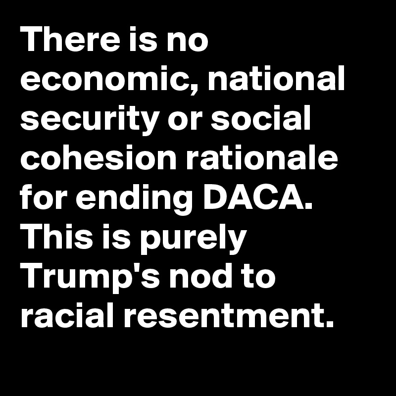 There is no economic, national security or social cohesion rationale for ending DACA. This is purely Trump's nod to racial resentment.