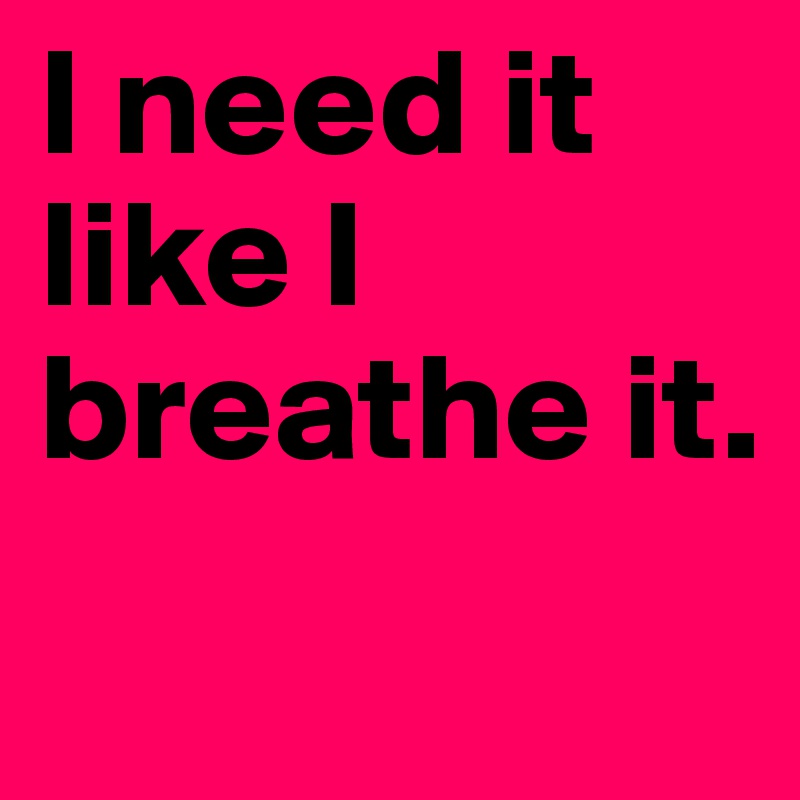 I need it like I breathe it.
