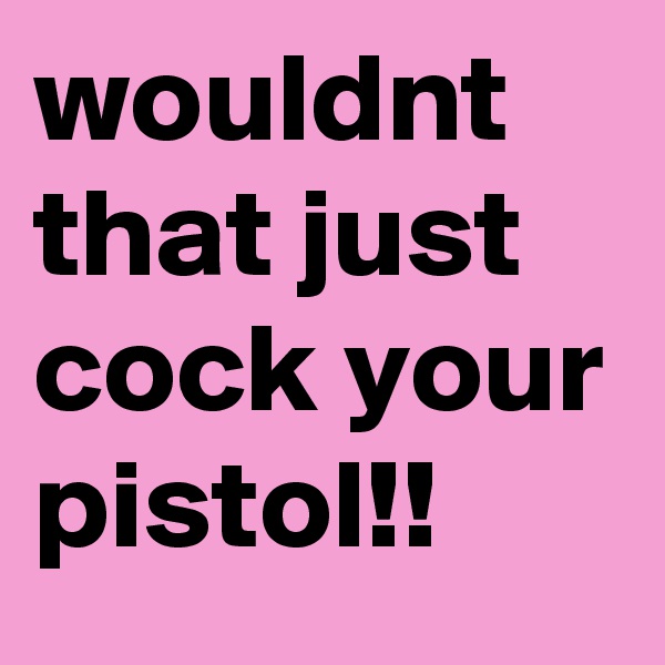 wouldnt that just cock your pistol!! 