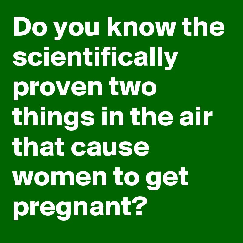 Do you know the scientifically proven two things in the air that cause women to get pregnant?