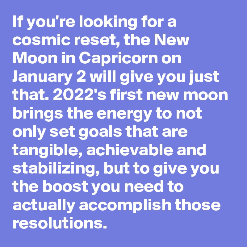 If you're looking for a cosmic reset, the New Moon in Capricorn on January 2 will give you just that. 2022's first new moon brings the energy to not only set goals that are tangible, achievable and stabilizing, but to give you the boost you need to actually accomplish those resolutions.