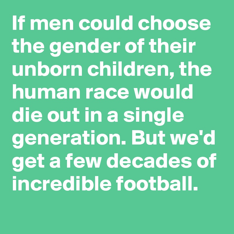 If men could choose the gender of their unborn children, the human race would die out in a single generation. But we'd get a few decades of incredible football. 