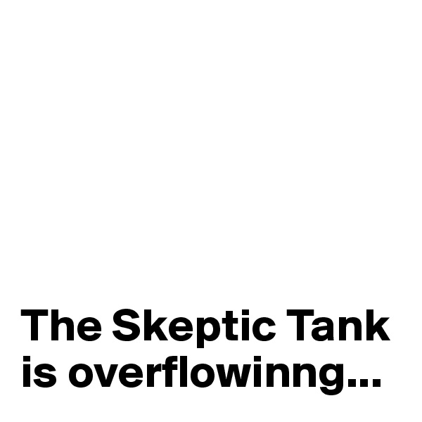 





The Skeptic Tank is overflowinng...