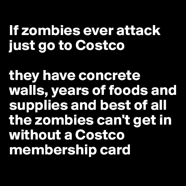 
If zombies ever attack just go to Costco 

they have concrete walls, years of foods and supplies and best of all the zombies can't get in without a Costco membership card

