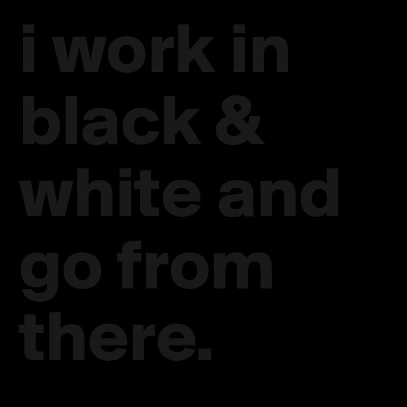 i work in black & white and go from there.